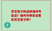 灵芝孢子粉品牌福州专卖店？福州市哪家店售卖灵芝孢子粉？