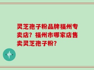 灵芝孢子粉品牌福州专卖店？福州市哪家店售卖灵芝孢子粉？