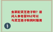 虫草配灵芝孢子粉？请问人参皂苷Rh2可以与灵芝孢子粉同时服用