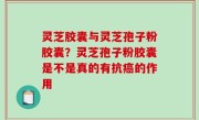灵芝胶囊与灵芝孢子粉胶囊？灵芝孢子粉胶囊是不是真的有抗癌的作用