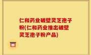 仁和药业破壁灵芝孢子粉(仁和药业推出破壁灵芝孢子粉产品)