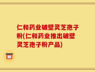 仁和药业破壁灵芝孢子粉(仁和药业推出破壁灵芝孢子粉产品)