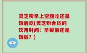 灵芝粉早上空腹吃还是饭后吃(灵芝粉合适的饮用时间：早餐前还是饭后？)