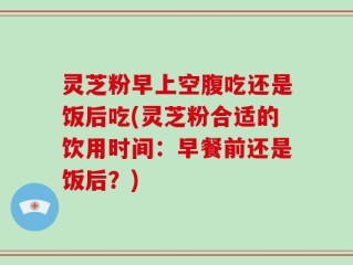 灵芝粉早上空腹吃还是饭后吃(灵芝粉合适的饮用时间：早餐前还是饭后？)