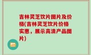 吉林灵芝饮片图片及价格(吉林灵芝饮片价格实惠，展示高清产品图片)
