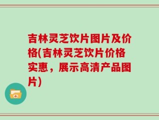 吉林灵芝饮片图片及价格(吉林灵芝饮片价格实惠，展示高清产品图片)