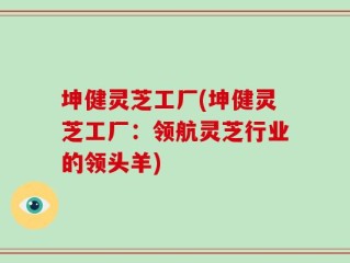 坤健灵芝工厂(坤健灵芝工厂：领航灵芝行业的领头羊)