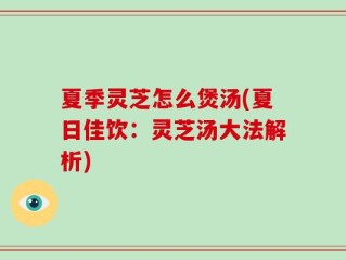 夏季灵芝怎么煲汤(夏日佳饮：灵芝汤大法解析)