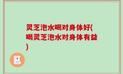 灵芝泡水喝对身体好(喝灵芝泡水对身体有益)