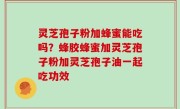 灵芝孢子粉加蜂蜜能吃吗？蜂胶蜂蜜加灵芝孢子粉加灵芝孢子油一起吃功效