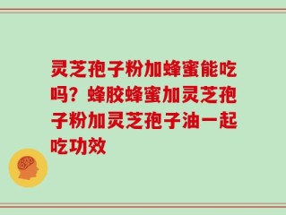 灵芝孢子粉加蜂蜜能吃吗？蜂胶蜂蜜加灵芝孢子粉加灵芝孢子油一起吃功效