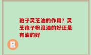 孢子灵芝油的作用？灵芝孢子粉没油的好还是有油的好