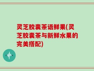 灵芝胶囊茶语鲜果(灵芝胶囊茶与新鲜水果的完美搭配)