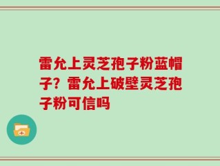 雷允上灵芝孢子粉蓝帽子？雷允上破壁灵芝孢子粉可信吗