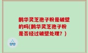 鹊华灵芝孢子粉是破壁的吗(鹊华灵芝孢子粉是否经过破壁处理？)
