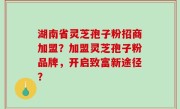 湖南省灵芝孢子粉招商加盟？加盟灵芝孢子粉品牌，开启致富新途径？
