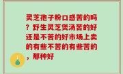 灵芝孢子粉口感苦的吗？野生灵芝煲汤苦的好还是不苦的好市场上卖的有些不苦的有些苦的，那种好