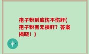 孢子粉到底伤不伤肝(孢子粉有无损肝？答案揭晓！)