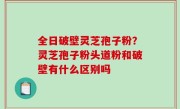 全日破壁灵芝孢子粉？灵芝孢子粉头道粉和破壁有什么区别吗