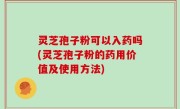 灵芝孢子粉可以入药吗(灵芝孢子粉的药用价值及使用方法)