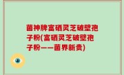 菌神牌富硒灵芝破壁孢子粉(富硒灵芝破壁孢子粉——菌界新贵)