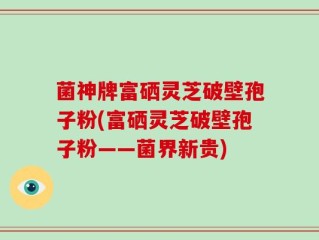 菌神牌富硒灵芝破壁孢子粉(富硒灵芝破壁孢子粉——菌界新贵)