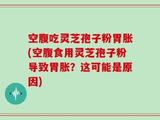 空腹吃灵芝孢子粉胃胀(空腹食用灵芝孢子粉导致胃胀？这可能是原因)