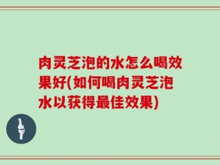 肉灵芝泡的水怎么喝效果好(如何喝肉灵芝泡水以获得最佳效果)