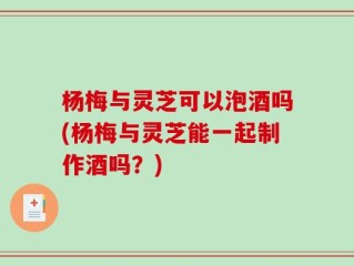 杨梅与灵芝可以泡酒吗(杨梅与灵芝能一起制作酒吗？)
