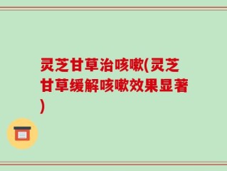 灵芝甘草治咳嗽(灵芝甘草缓解咳嗽效果显著)