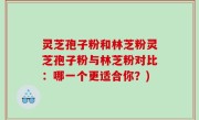灵芝孢子粉和林芝粉灵芝孢子粉与林芝粉对比：哪一个更适合你？)