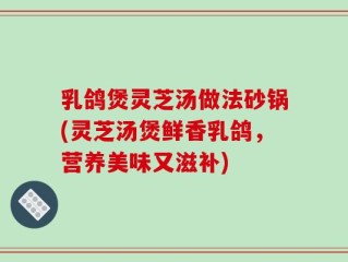 乳鸽煲灵芝汤做法砂锅(灵芝汤煲鲜香乳鸽，营养美味又滋补)