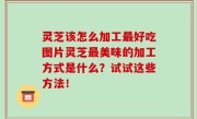 灵芝该怎么加工最好吃图片灵芝最美味的加工方式是什么？试试这些方法！