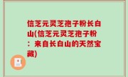 信芝元灵芝孢子粉长白山(信芝元灵芝孢子粉：来自长白山的天然宝藏)