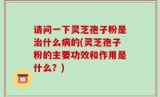 请问一下灵芝孢子粉是治什么病的(灵芝孢子粉的主要功效和作用是什么？)
