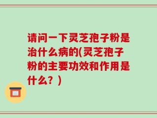 请问一下灵芝孢子粉是治什么病的(灵芝孢子粉的主要功效和作用是什么？)