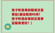 孢子粉是餐前服用还是餐后(最佳服用时间？孢子粉是应餐前还是餐后服用更好？)