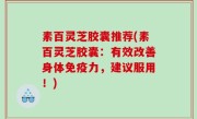 素百灵芝胶囊推荐(素百灵芝胶囊：有效改善身体免疫力，建议服用！)