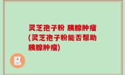 灵芝孢子粉 胰腺肿瘤(灵芝孢子粉能否帮助胰腺肿瘤)