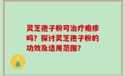 灵芝孢子粉可治疗疱疹吗？探讨灵芝孢子粉的功效及适用范围？