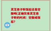 灵芝孢子粉饭后还是空腹喝(正确饮用灵芝孢子粉的时间：空腹或饭后？