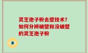 灵芝孢子粉去壁技术？如何分辨破壁和没破壁的灵芝孢子粉
