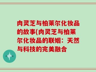 肉灵芝与柏莱尔化妆品的故事(肉灵芝与柏莱尔化妆品的联姻：天然与科技的完美融合