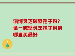 淄博灵芝破壁孢子粉？紫一破壁灵芝孢子粉到哪里买最好