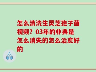 怎么清洗生灵芝孢子菌视频？03年的非典是怎么消失的怎么治愈好的