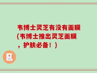 韦博士灵芝有没有面膜(韦博士推出灵芝面膜，护肤必备！)