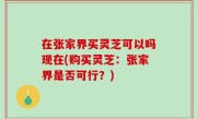 在张家界买灵芝可以吗现在(购买灵芝：张家界是否可行？)