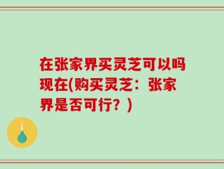 在张家界买灵芝可以吗现在(购买灵芝：张家界是否可行？)
