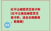 红不让破壁灵芝孢子粉(红不让推出破壁灵芝孢子粉，适合长期服用，更健康)
