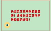 头道灵芝孢子粉胶囊品牌？选择头道灵芝孢子粉胶囊的好处？